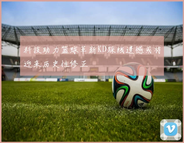 科技助力篮球革新KD踩线遗憾或将迎来历史性修正