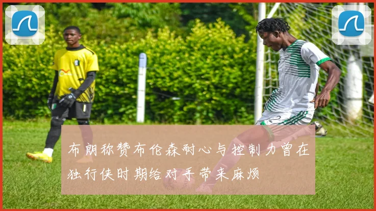 布朗称赞布伦森耐心与控制力曾在独行侠时期给对手带来麻烦