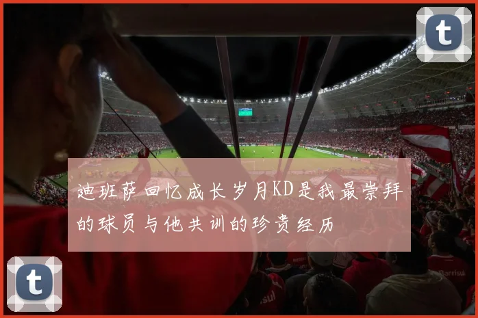 迪班萨回忆成长岁月KD是我最崇拜的球员与他共训的珍贵经历